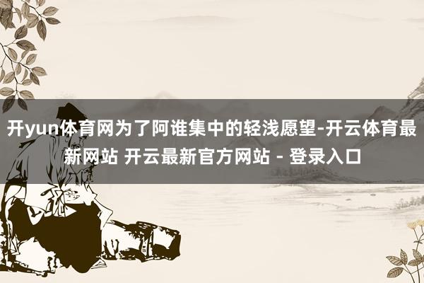 开yun体育网为了阿谁集中的轻浅愿望-开云体育最新网站 开云最新官方网站 - 登录入口
