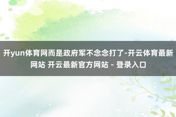 开yun体育网而是政府军不念念打了-开云体育最新网站 开云最新官方网站 - 登录入口