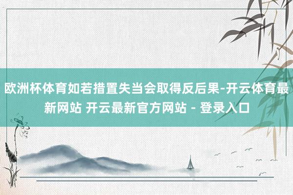 欧洲杯体育如若措置失当会取得反后果-开云体育最新网站 开云最新官方网站 - 登录入口