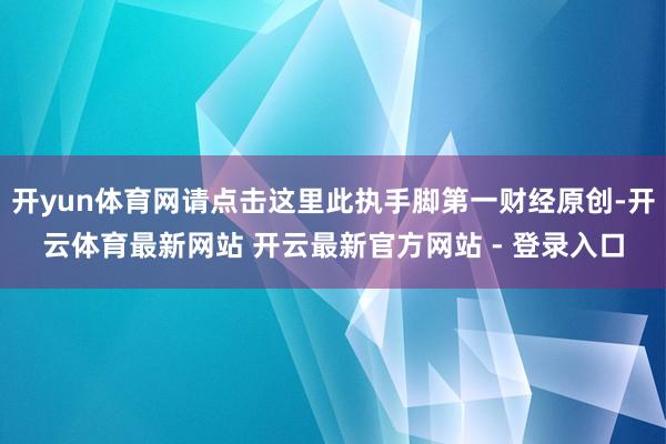 开yun体育网请点击这里此执手脚第一财经原创-开云体育最新网站 开云最新官方网站 - 登录入口