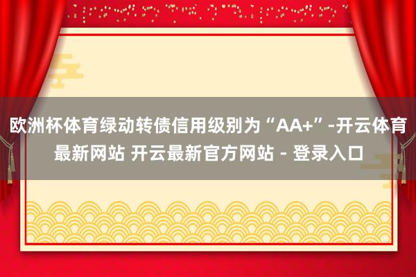 欧洲杯体育绿动转债信用级别为“AA+”-开云体育最新网站 开云最新官方网站 - 登录入口