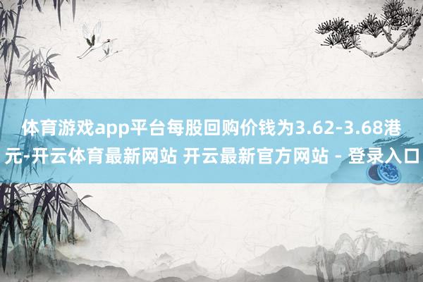 体育游戏app平台每股回购价钱为3.62-3.68港元-开云体育最新网站 开云最新官方网站 - 登录入口