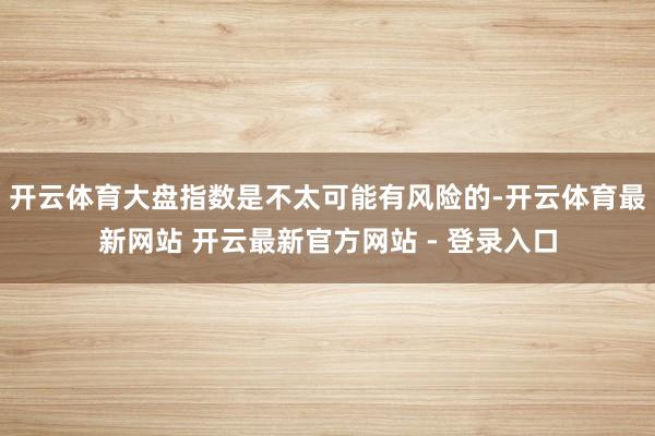 开云体育大盘指数是不太可能有风险的-开云体育最新网站 开云最新官方网站 - 登录入口