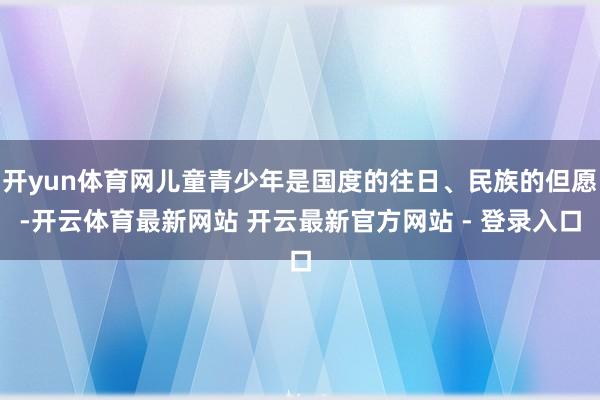 开yun体育网儿童青少年是国度的往日、民族的但愿-开云体育最新网站 开云最新官方网站 - 登录入口