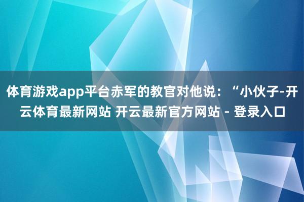 体育游戏app平台赤军的教官对他说：“小伙子-开云体育最新网站 开云最新官方网站 - 登录入口