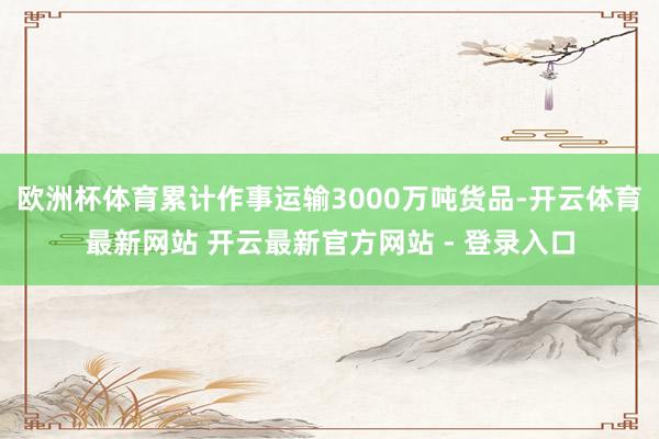 欧洲杯体育累计作事运输3000万吨货品-开云体育最新网站 开云最新官方网站 - 登录入口
