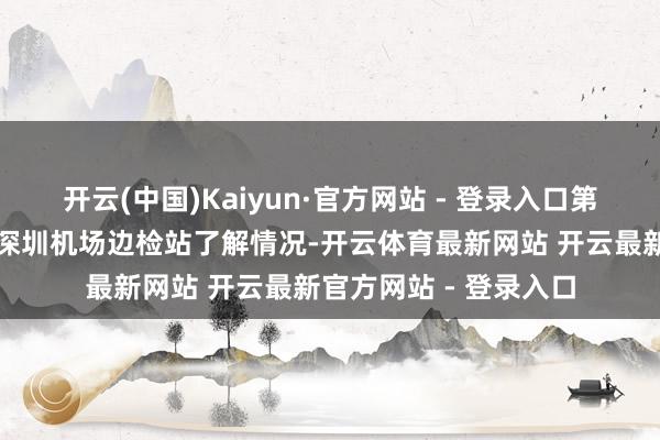 开云(中国)Kaiyun·官方网站 - 登录入口第一财经记者实地来到深圳机场边检站了解情况-开云体育最新网站 开云最新官方网站 - 登录入口