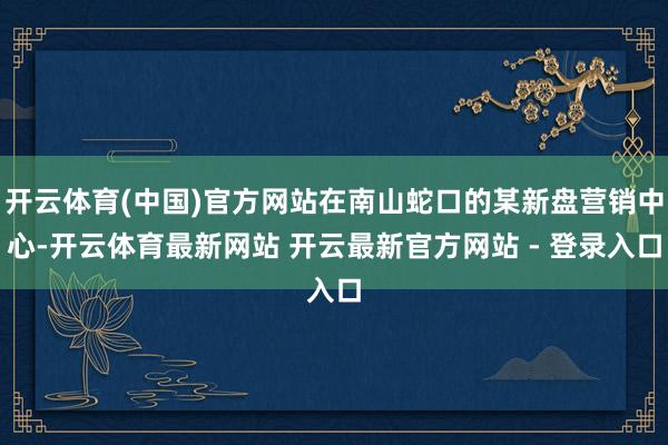 开云体育(中国)官方网站在南山蛇口的某新盘营销中心-开云体育最新网站 开云最新官方网站 - 登录入口