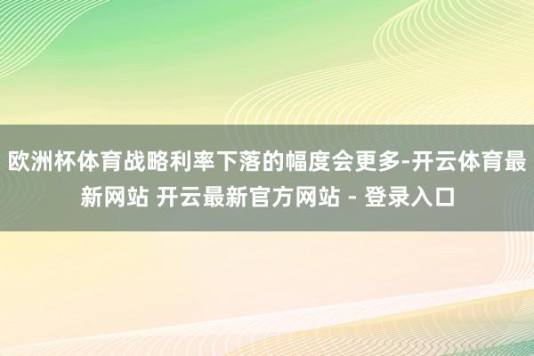 欧洲杯体育战略利率下落的幅度会更多-开云体育最新网站 开云最新官方网站 - 登录入口