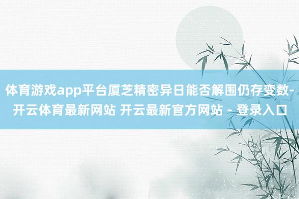 体育游戏app平台厦芝精密异日能否解围仍存变数-开云体育最新网站 开云最新官方网站 - 登录入口