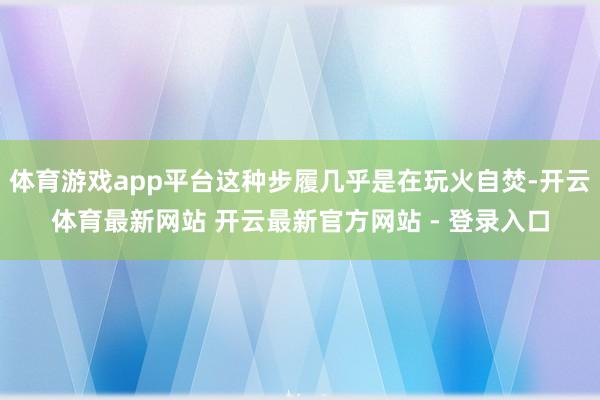 体育游戏app平台这种步履几乎是在玩火自焚-开云体育最新网站 开云最新官方网站 - 登录入口