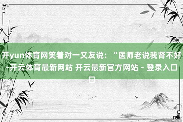 开yun体育网笑着对一又友说：“医师老说我肾不好-开云体育最新网站 开云最新官方网站 - 登录入口