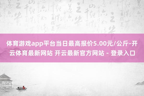 体育游戏app平台当日最高报价5.00元/公斤-开云体育最新网站 开云最新官方网站 - 登录入口