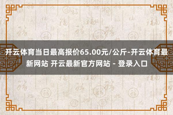 开云体育当日最高报价65.00元/公斤-开云体育最新网站 开云最新官方网站 - 登录入口