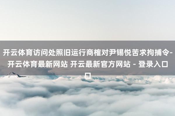 开云体育访问处照旧运行商榷对尹锡悦苦求拘捕令-开云体育最新网站 开云最新官方网站 - 登录入口