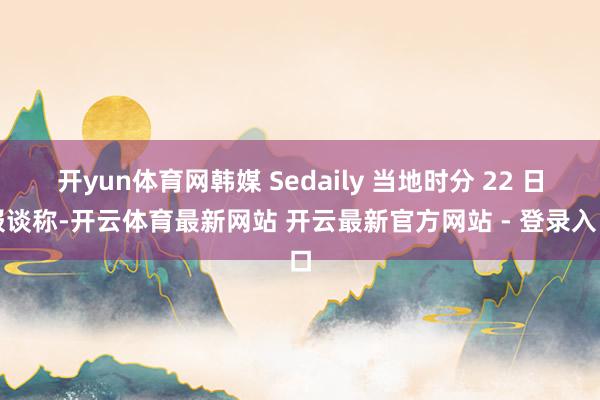 开yun体育网韩媒 Sedaily 当地时分 22 日报谈称-开云体育最新网站 开云最新官方网站 - 登录入口
