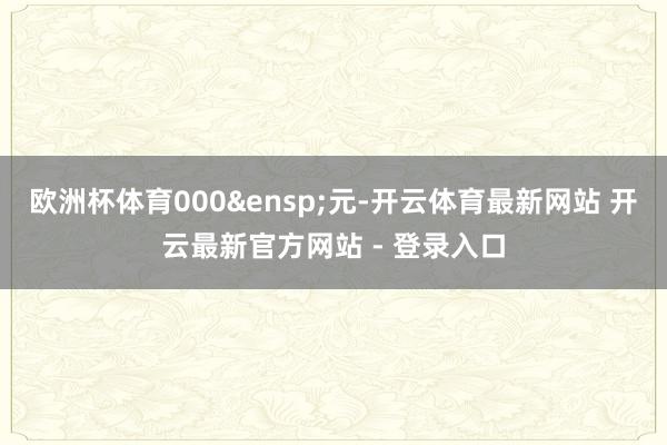 欧洲杯体育000&ensp;元-开云体育最新网站 开云最新官方网站 - 登录入口