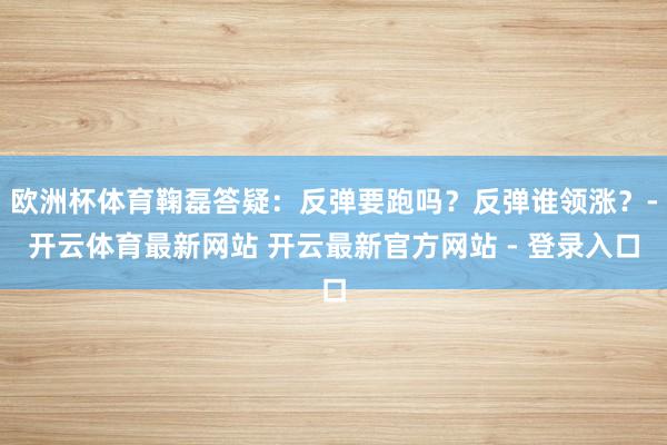 欧洲杯体育鞠磊答疑：反弹要跑吗？反弹谁领涨？-开云体育最新网站 开云最新官方网站 - 登录入口
