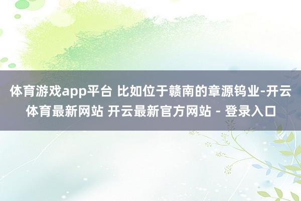 体育游戏app平台 比如位于赣南的章源钨业-开云体育最新网站 开云最新官方网站 - 登录入口