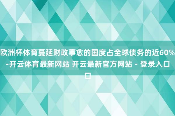 欧洲杯体育蔓延财政事愈的国度占全球债务的近60%-开云体育最新网站 开云最新官方网站 - 登录入口