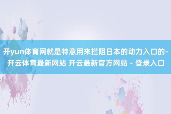 开yun体育网就是特意用来拦阻日本的动力入口的-开云体育最新网站 开云最新官方网站 - 登录入口