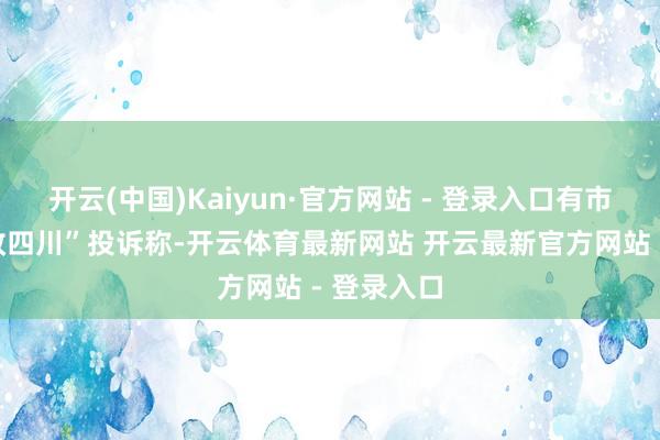 开云(中国)Kaiyun·官方网站 - 登录入口有市民在“问政四川”投诉称-开云体育最新网站 开云最新官方网站 - 登录入口