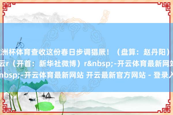 欧洲杯体育查收这份春日步调猖厥！（盘算：赵丹阳）rrrrrrrrrr拖累裁剪:小云r（开首：新华社微博）r&nbsp;-开云体育最新网站 开云最新官方网站 - 登录入口