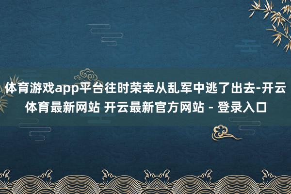 体育游戏app平台往时荣幸从乱军中逃了出去-开云体育最新网站 开云最新官方网站 - 登录入口