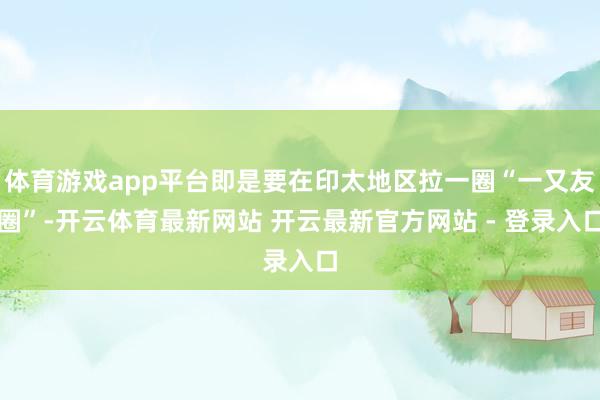 体育游戏app平台即是要在印太地区拉一圈“一又友圈”-开云体育最新网站 开云最新官方网站 - 登录入口
