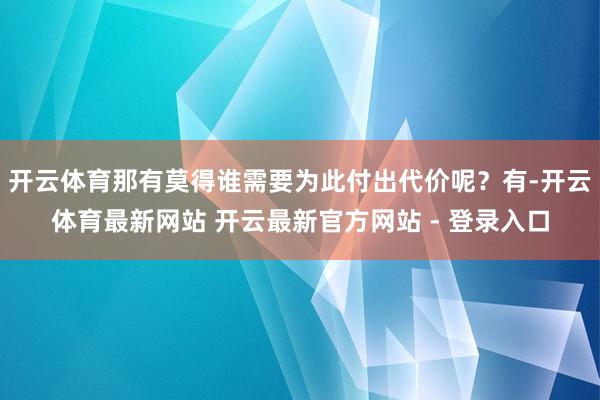 开云体育那有莫得谁需要为此付出代价呢?有-开云体育最新网站 开云最新官方网站 - 登录入口