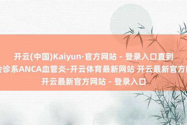 开云(中国)Kaiyun·官方网站 - 登录入口直到肾遏止时才被会诊系ANCA血管炎-开云体育最新网站 开云最新官方网站 - 登录入口
