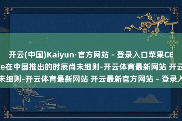 开云(中国)Kaiyun·官方网站 - 登录入口苹果CEO：Apple Intelligence在中国推出的时辰尚未细则-开云体育最新网站 开云最新官方网站 - 登录入口