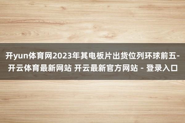 开yun体育网2023年其电板片出货位列环球前五-开云体育最新网站 开云最新官方网站 - 登录入口