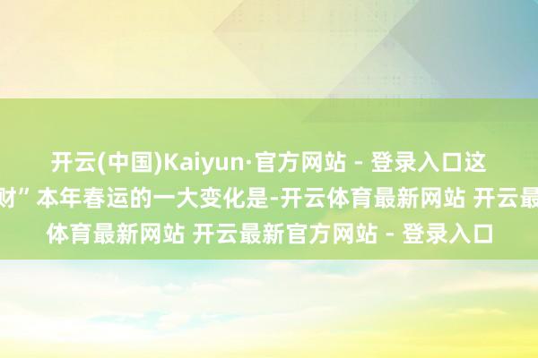 开云(中国)Kaiyun·官方网站 - 登录入口这个春运告别“旺丁不旺财”本年春运的一大变化是-开云体育最新网站 开云最新官方网站 - 登录入口
