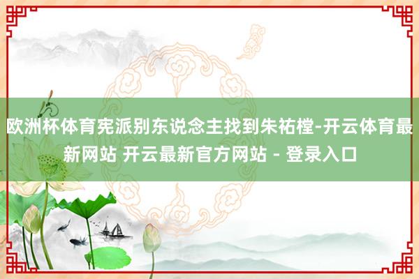 欧洲杯体育宪派别东说念主找到朱祐樘-开云体育最新网站 开云最新官方网站 - 登录入口